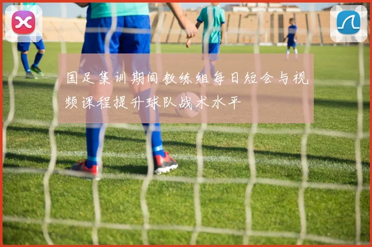 国足集训期间教练组每日短会与视频课程提升球队战术水平