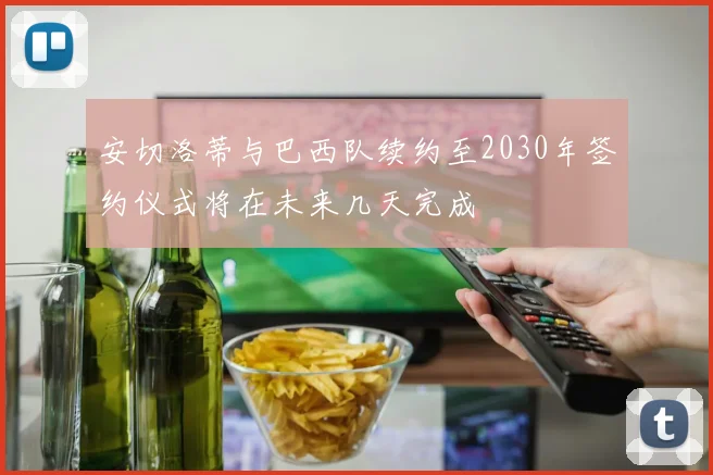 安切洛蒂与巴西队续约至2030年签约仪式将在未来几天完成