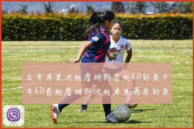 去年库里次轮詹姆斯首轮KD钓鱼今年KD首轮詹姆斯次轮库里再度钓鱼的奇妙对比