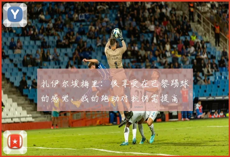 扎伊尔埃梅里：很享受在巴黎踢球的感觉，我的跑动对抗仍需提高