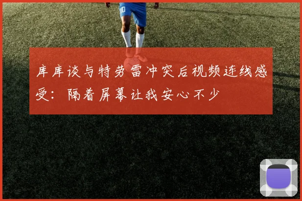 库库谈与特劳雷冲突后视频连线感受：隔着屏幕让我安心不少