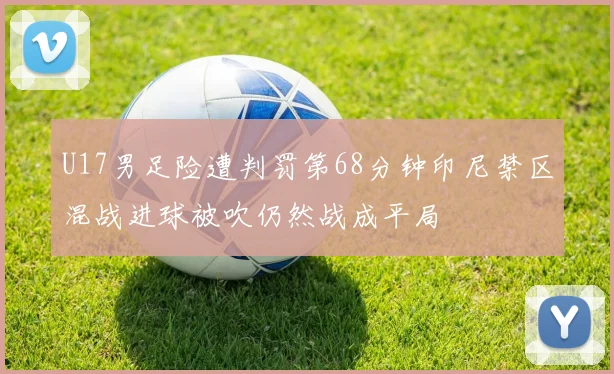 U17男足险遭判罚第68分钟印尼禁区混战进球被吹仍然战成平局