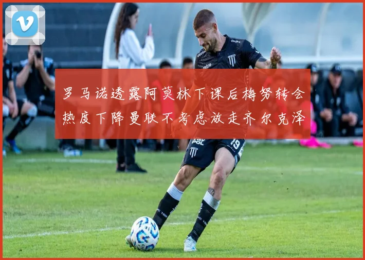 罗马诺透露阿莫林下课后梅努转会热度下降曼联不考虑放走齐尔克泽