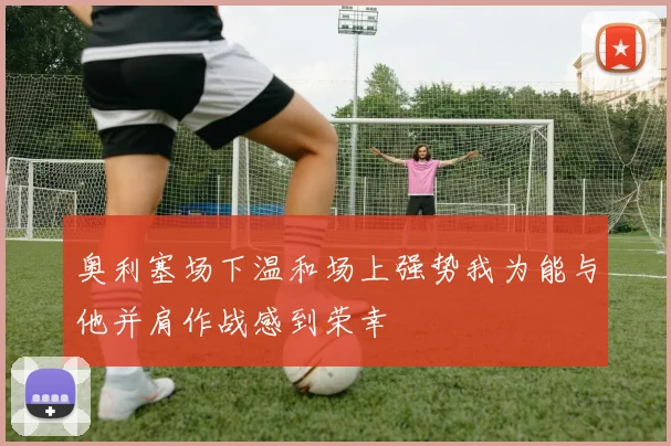 奥利塞场下温和场上强势我为能与他并肩作战感到荣幸