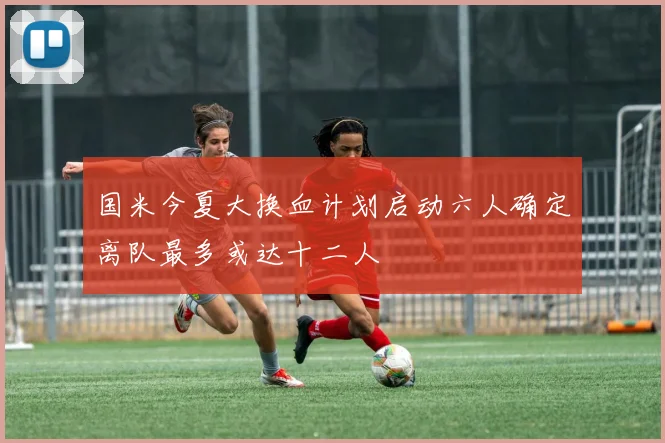 国米今夏大换血计划启动六人确定离队最多或达十二人