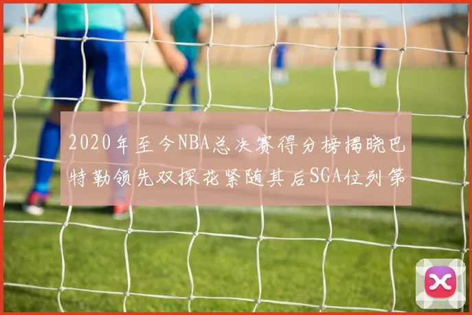 2020年至今NBA总决赛得分榜揭晓巴特勒领先双探花紧随其后SGA位列第四
