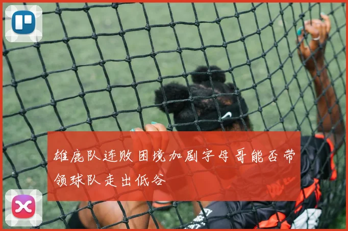雄鹿队连败困境加剧字母哥能否带领球队走出低谷