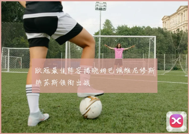 欧冠最佳阵容揭晓姆巴佩维尼修斯热苏斯领衔出战