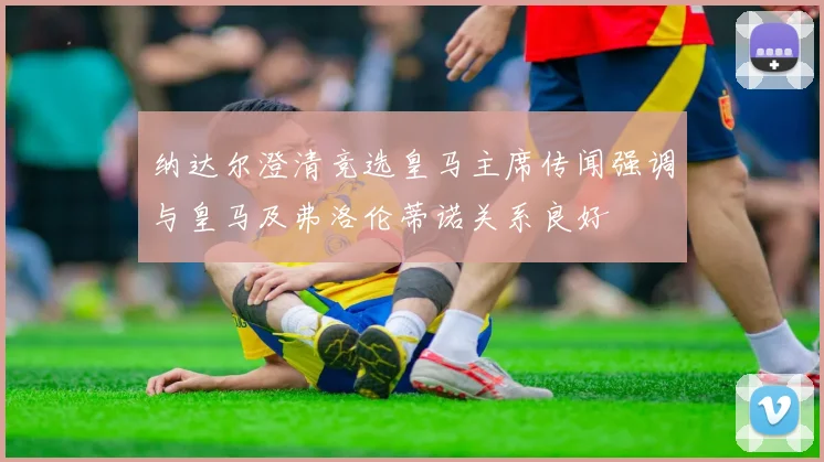 纳达尔澄清竞选皇马主席传闻强调与皇马及弗洛伦蒂诺关系良好