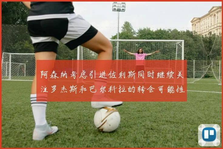阿森纳考虑引进佐利斯同时继续关注罗杰斯和巴尔科拉的转会可能性