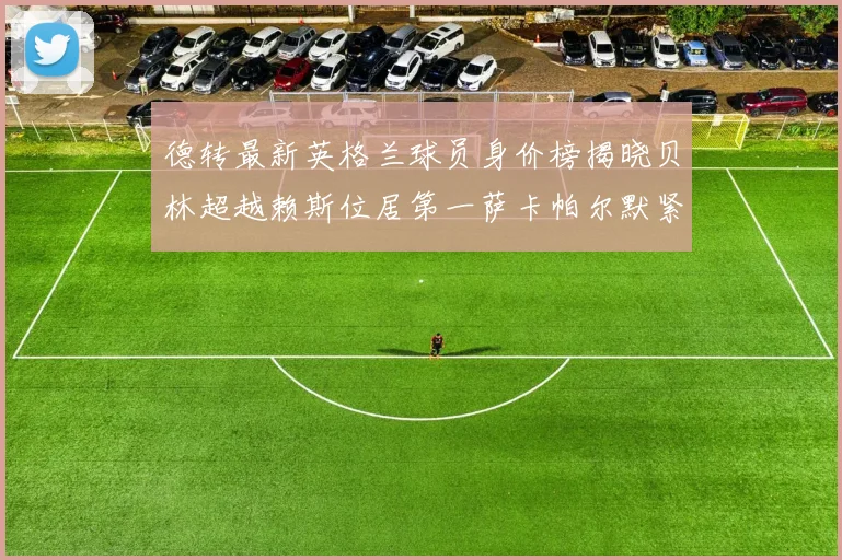德转最新英格兰球员身价榜揭晓贝林超越赖斯位居第一萨卡帕尔默紧随其后