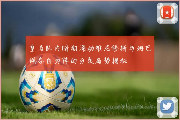 皇马队内暗潮涌动维尼修斯与姆巴佩各自为阵的分裂局势揭秘