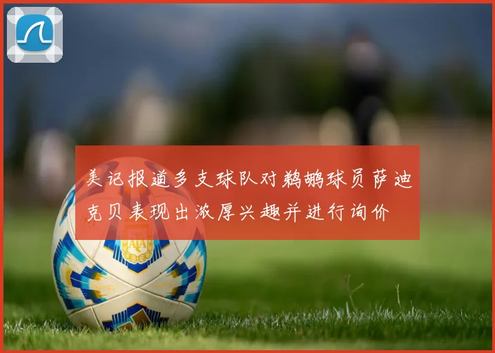 美记报道多支球队对鹈鹕球员萨迪克贝表现出浓厚兴趣并进行询价