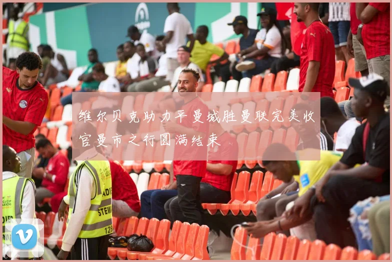维尔贝克助力平曼城胜曼联完美收官曼市之行圆满结束
