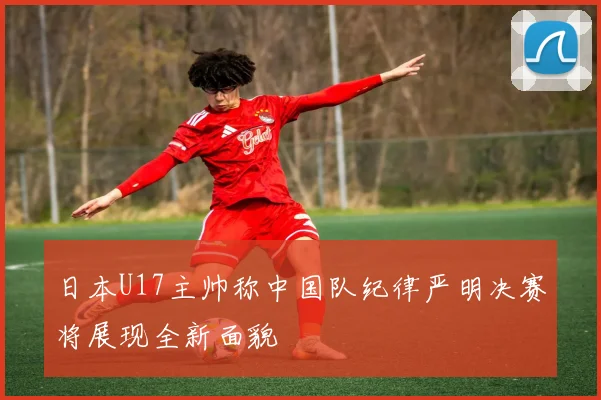 日本U17主帅称中国队纪律严明决赛将展现全新面貌