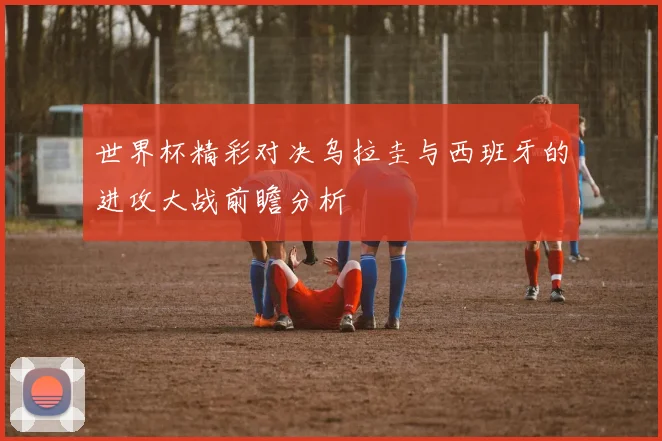 世界杯精彩对决乌拉圭与西班牙的进攻大战前瞻分析