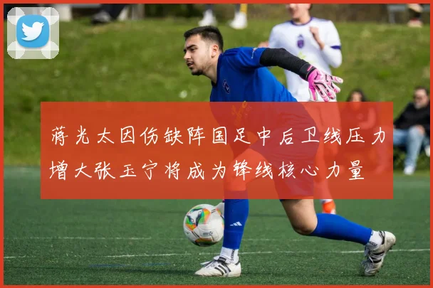 蒋光太因伤缺阵国足中后卫线压力增大张玉宁将成为锋线核心力量