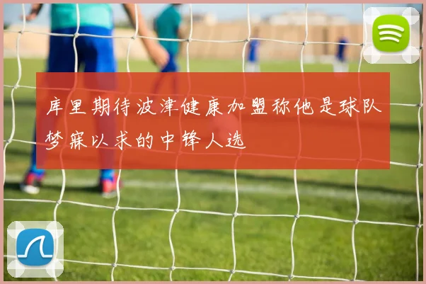 库里期待波津健康加盟称他是球队梦寐以求的中锋人选